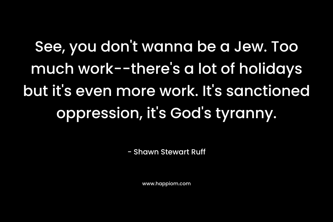 See, you don’t wanna be a Jew. Too much work–there’s a lot of holidays but it’s even more work. It’s sanctioned oppression, it’s God’s tyranny. – Shawn Stewart Ruff