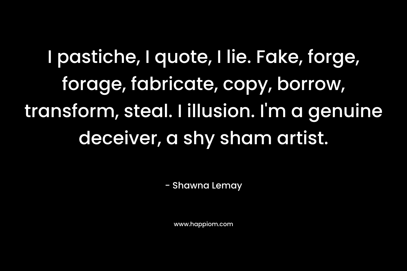 I pastiche, I quote, I lie. Fake, forge, forage, fabricate, copy, borrow, transform, steal. I illusion. I’m a genuine deceiver, a shy sham artist. – Shawna Lemay