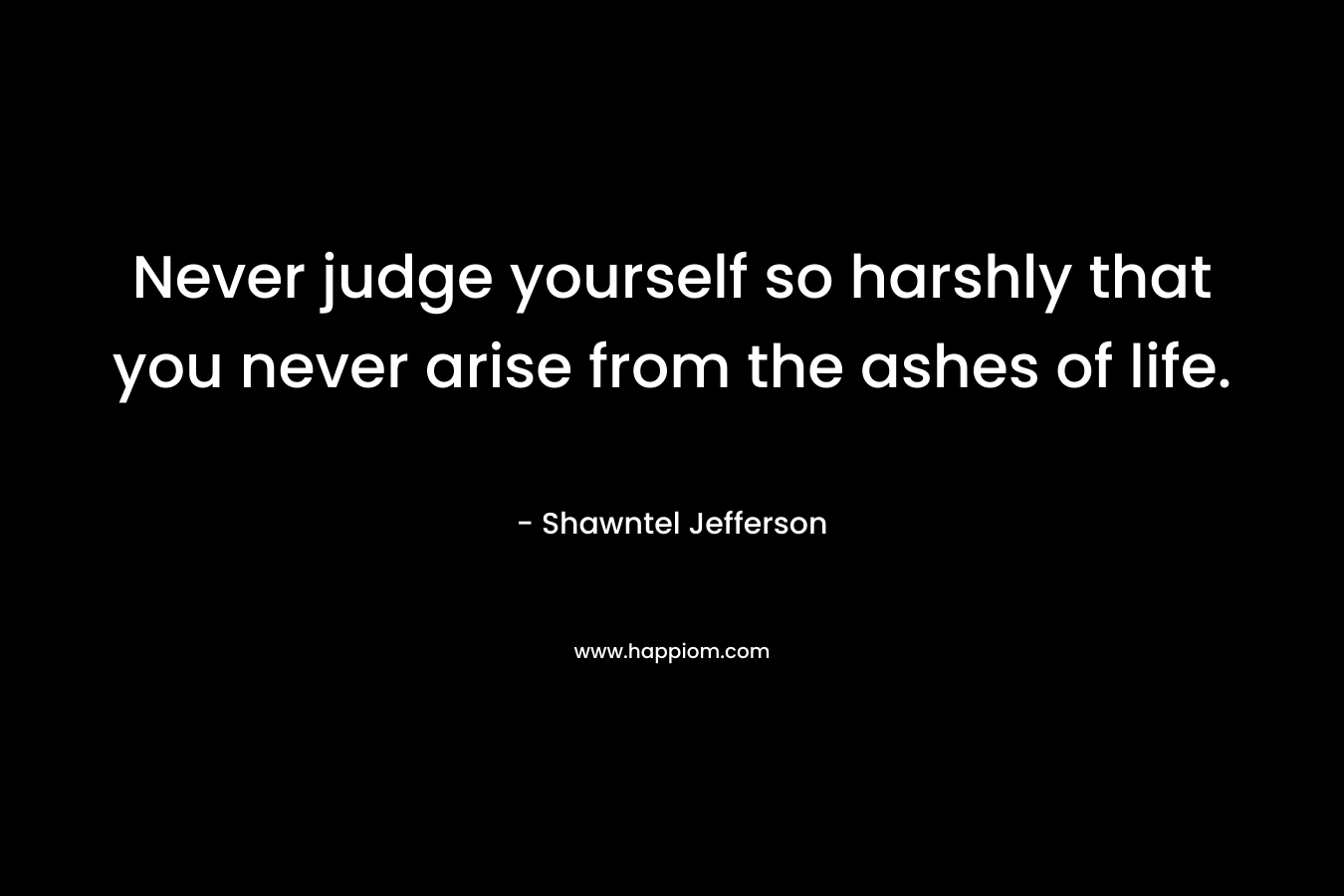 Never judge yourself so harshly that you never arise from the ashes of life. – Shawntel Jefferson
