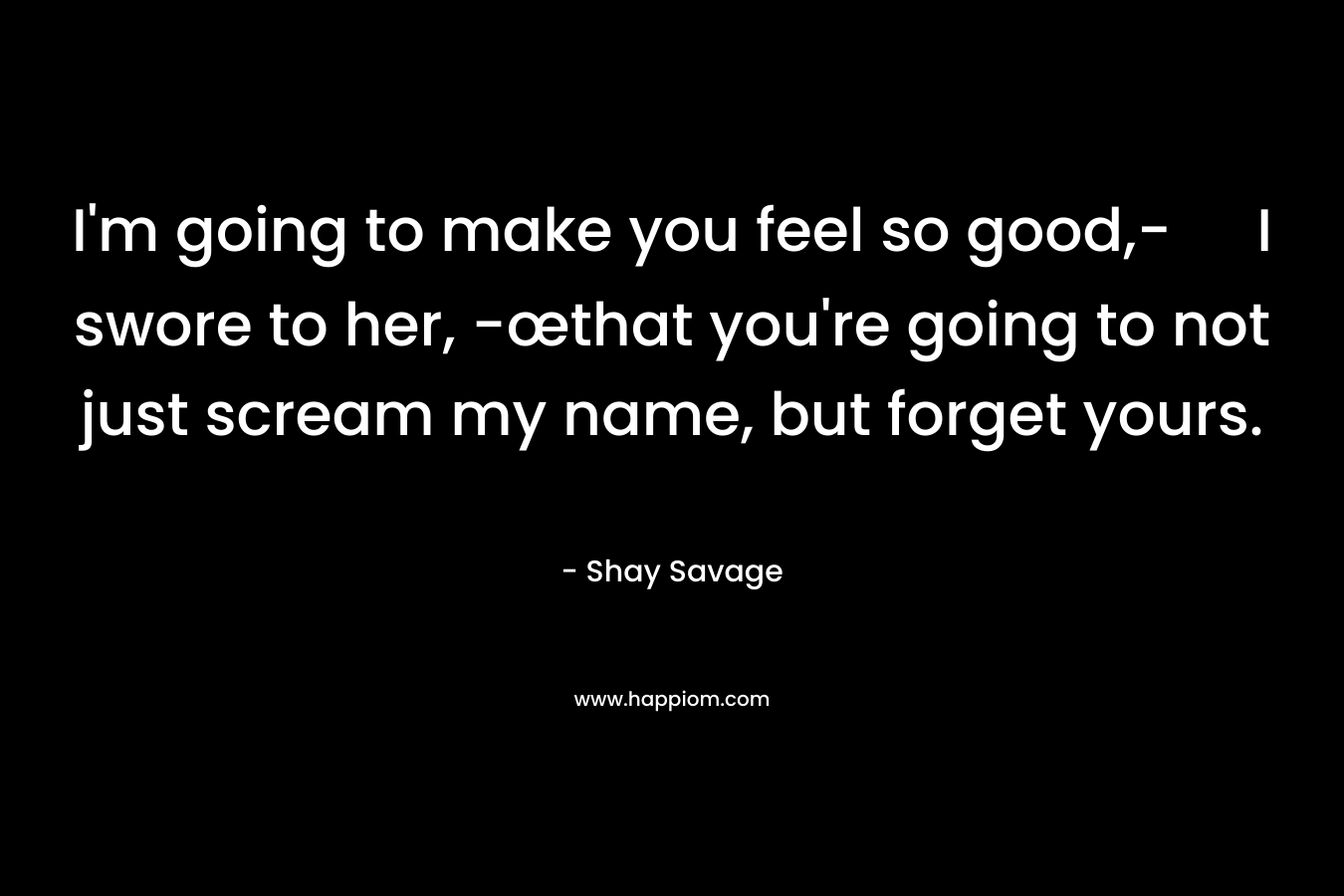 I’m going to make you feel so good,- I swore to her, -œthat you’re going to not just scream my name, but forget yours. – Shay Savage