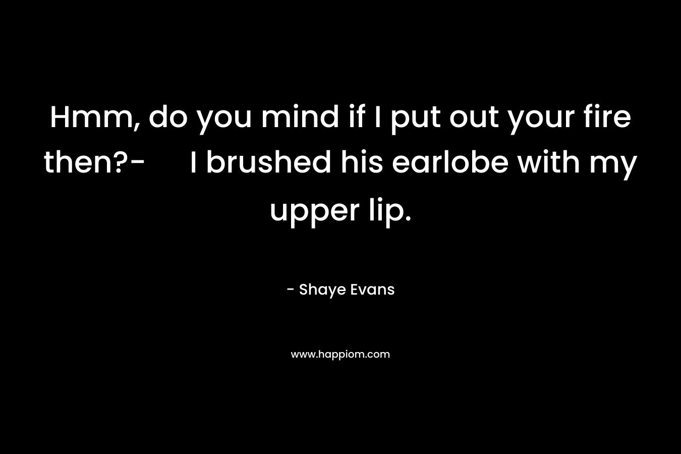 Hmm, do you mind if I put out your fire then?- I brushed his earlobe with my upper lip. – Shaye Evans