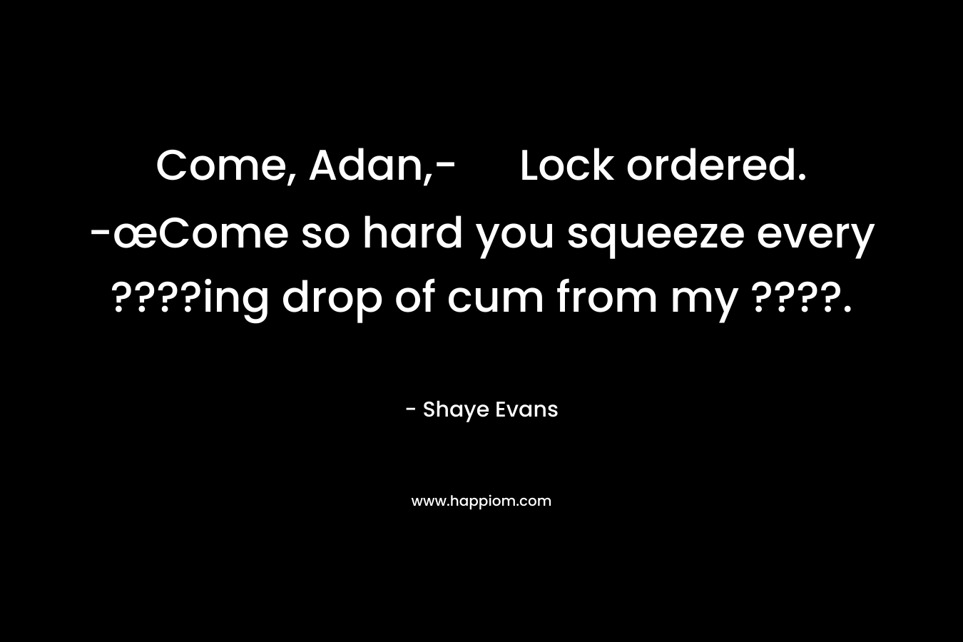 Come, Adan,- Lock ordered. -œCome so hard you squeeze every ????ing drop of cum from my ????. – Shaye Evans