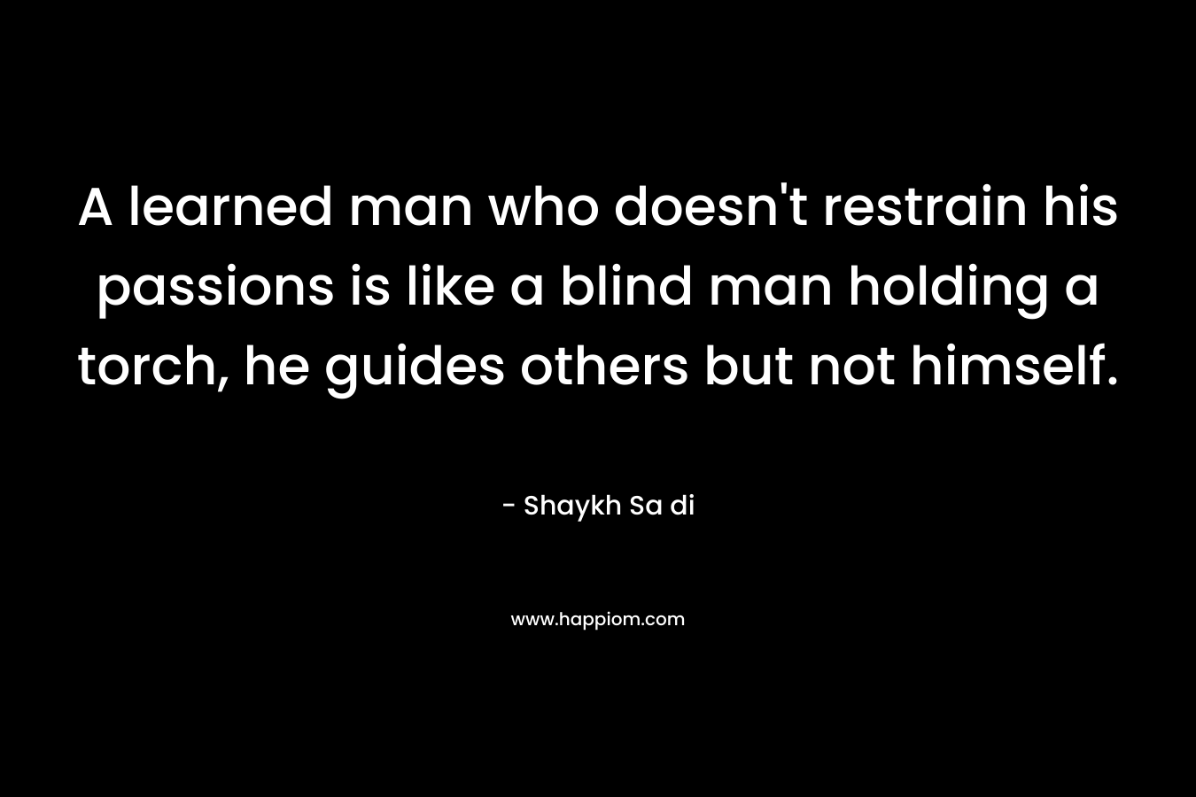 A learned man who doesn’t restrain his passions is like a blind man holding a torch, he guides others but not himself. – Shaykh Sa di