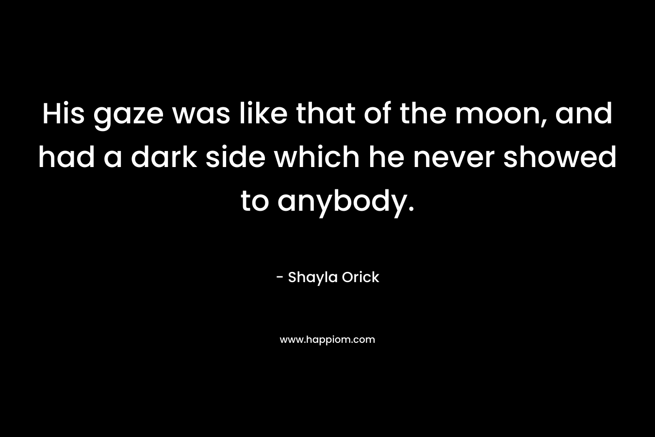 His gaze was like that of the moon, and had a dark side which he never showed to anybody. – Shayla Orick