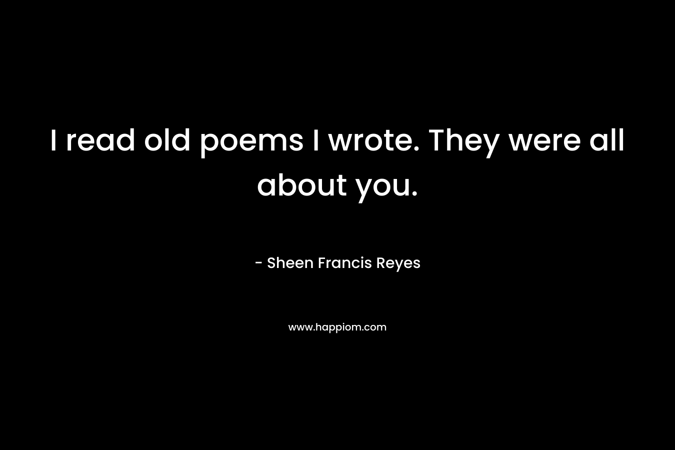 I read old poems I wrote. They were all about you. – Sheen Francis Reyes