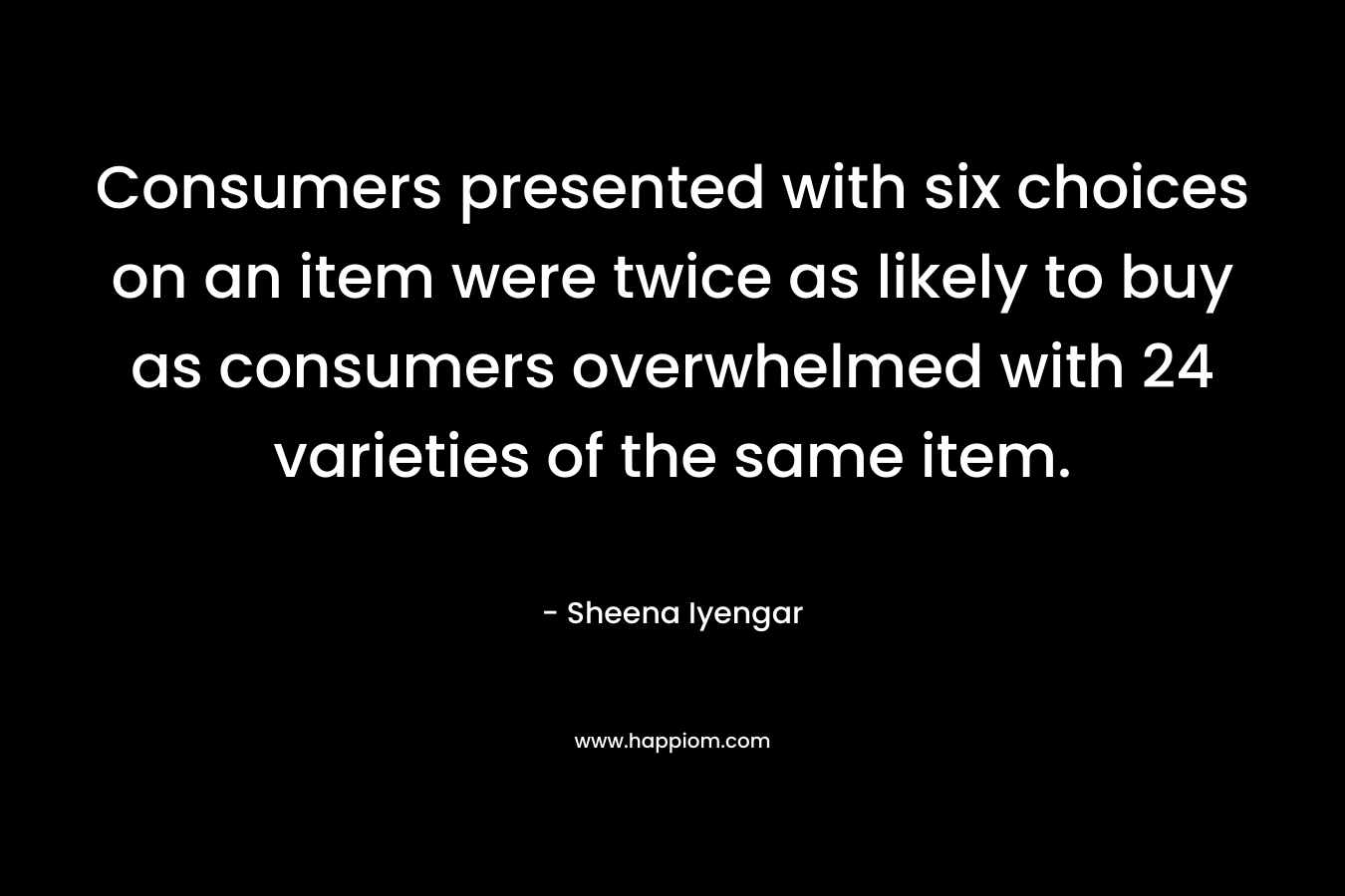 Consumers presented with six choices on an item were twice as likely to buy as consumers overwhelmed with 24 varieties of the same item. – Sheena Iyengar
