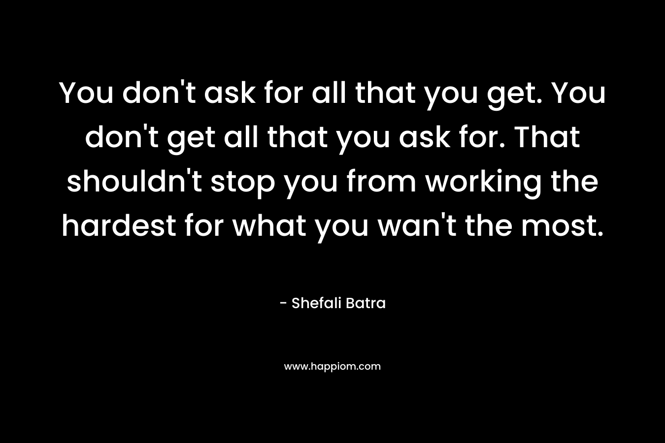You don't ask for all that you get. You don't get all that you ask for. That shouldn't stop you from working the hardest for what you wan't the most.