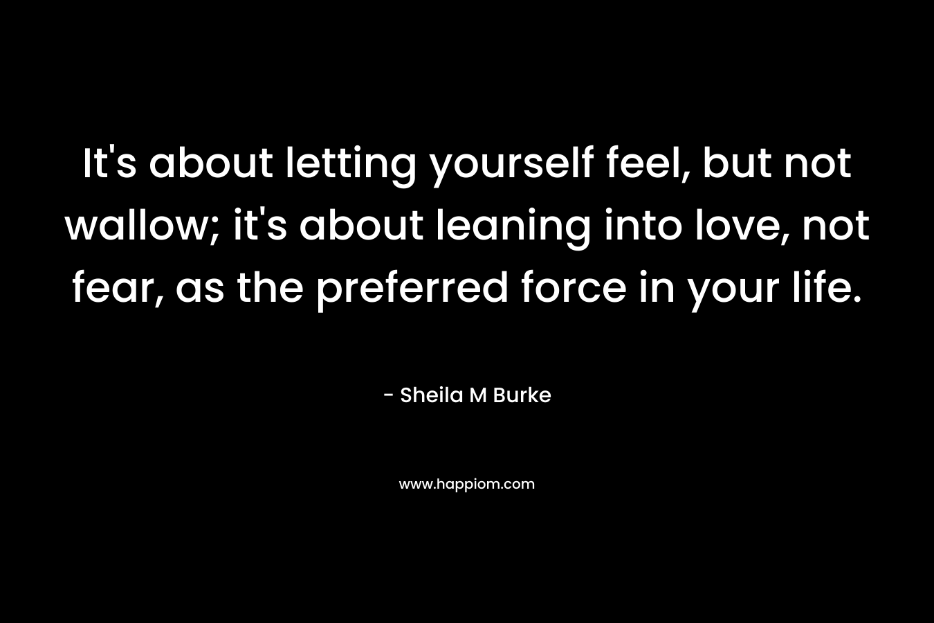 It’s about letting yourself feel, but not wallow; it’s about leaning into love, not fear, as the preferred force in your life. – Sheila M Burke