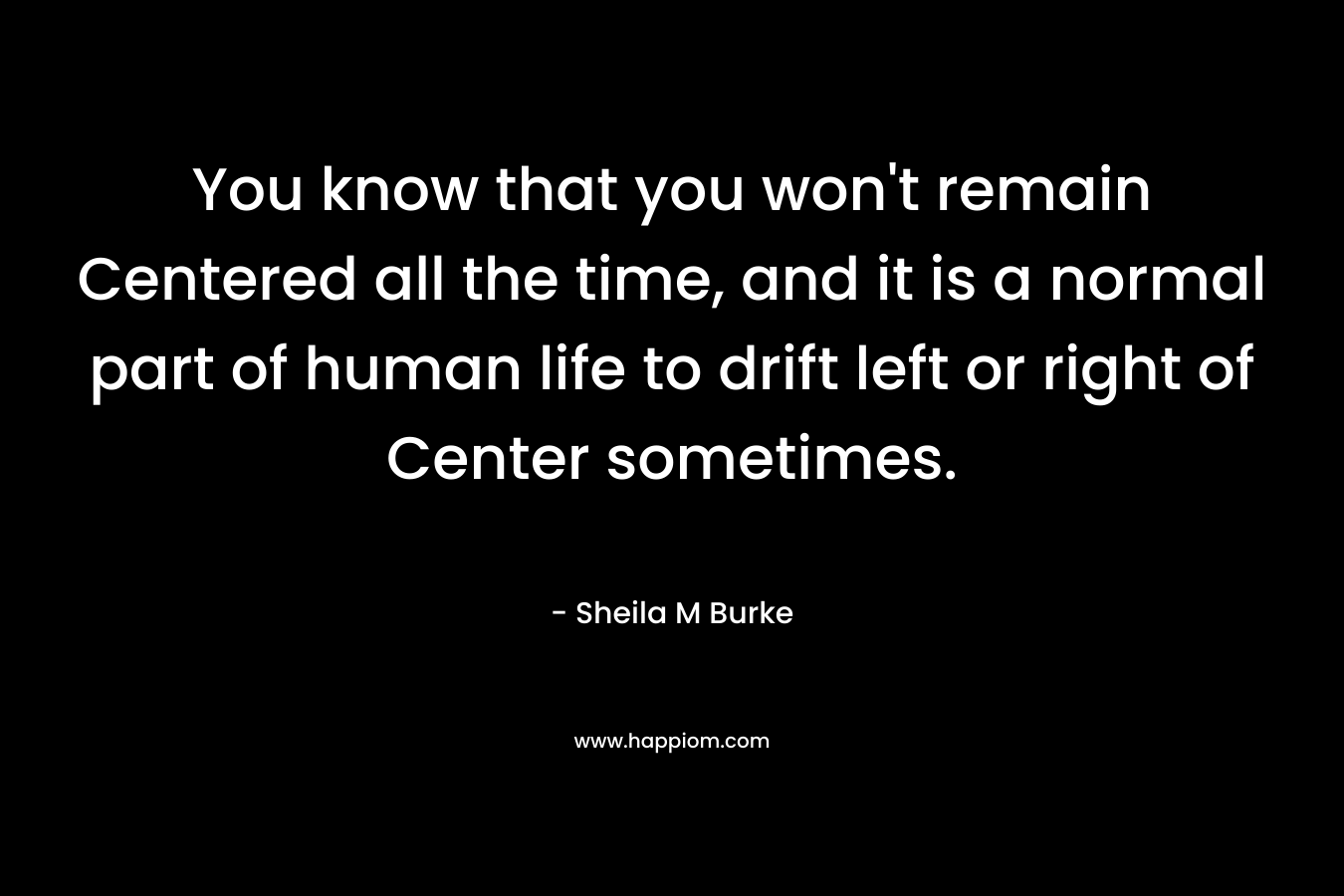 You know that you won’t remain Centered all the time, and it is a normal part of human life to drift left or right of Center sometimes. – Sheila M Burke