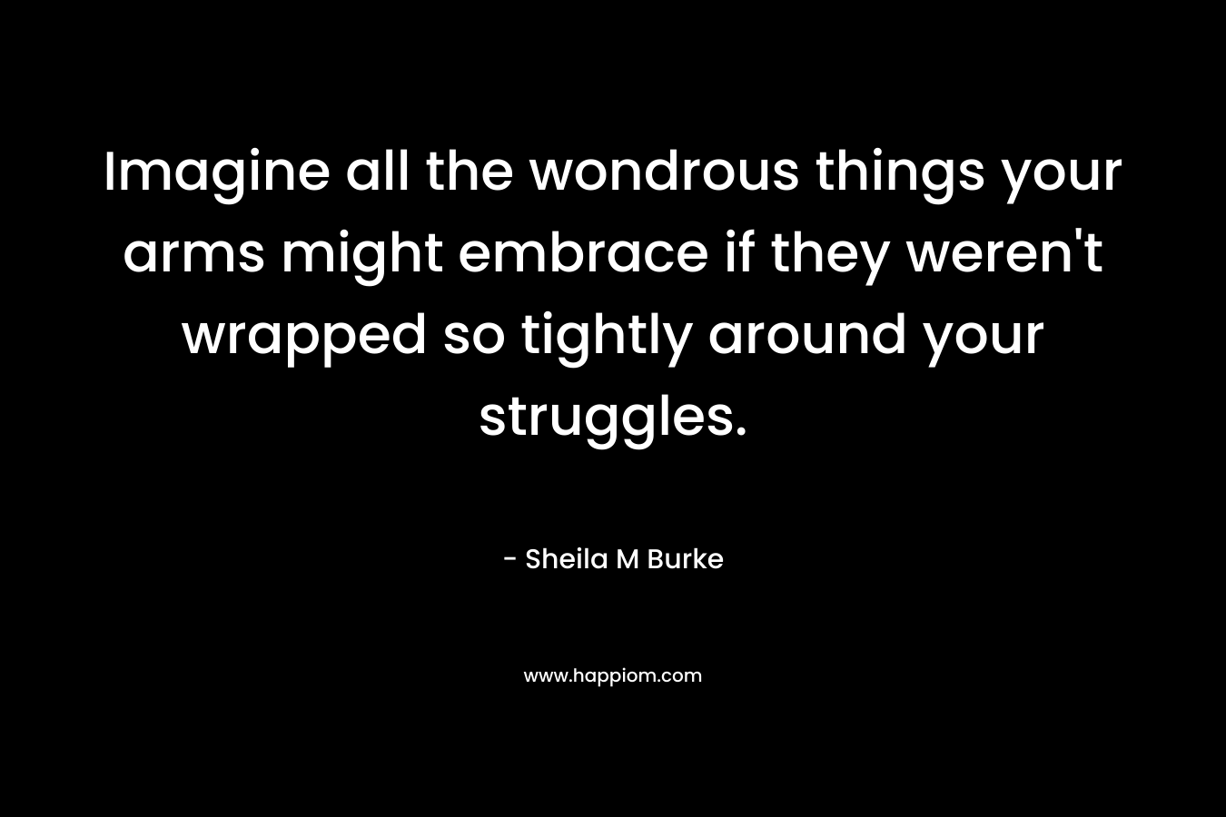 Imagine all the wondrous things your arms might embrace if they weren't wrapped so tightly around your struggles.