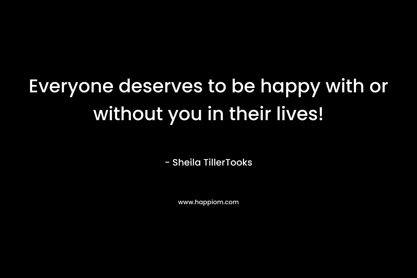 Everyone deserves to be happy with or without you in their lives! – Sheila TillerTooks