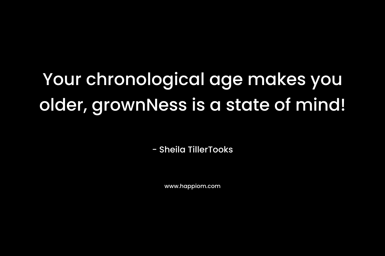 Your chronological age makes you older, grownNess is a state of mind! – Sheila TillerTooks