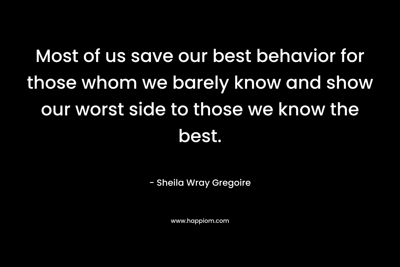 Most of us save our best behavior for those whom we barely know and show our worst side to those we know the best. – Sheila Wray Gregoire