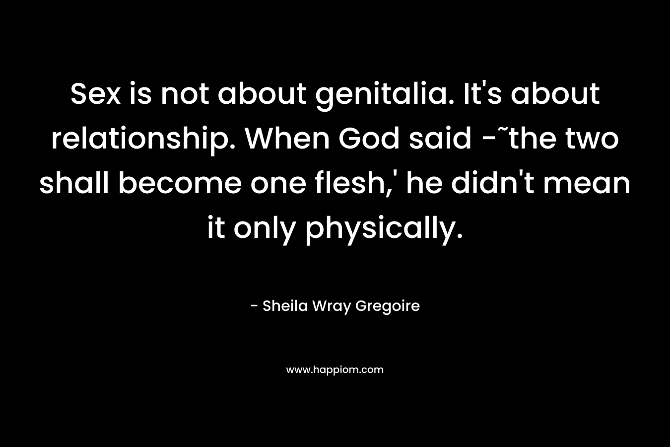 Sex is not about genitalia. It’s about relationship. When God said -˜the two shall become one flesh,’ he didn’t mean it only physically. – Sheila Wray Gregoire