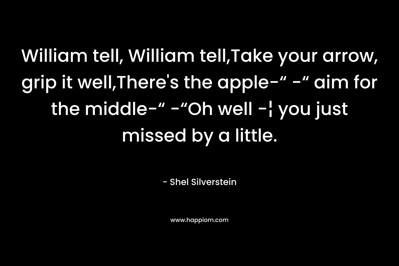 William tell, William tell,Take your arrow, grip it well,There’s the apple-“ -“ aim for the middle-“ -“Oh well -¦ you just missed by a little. – Shel Silverstein