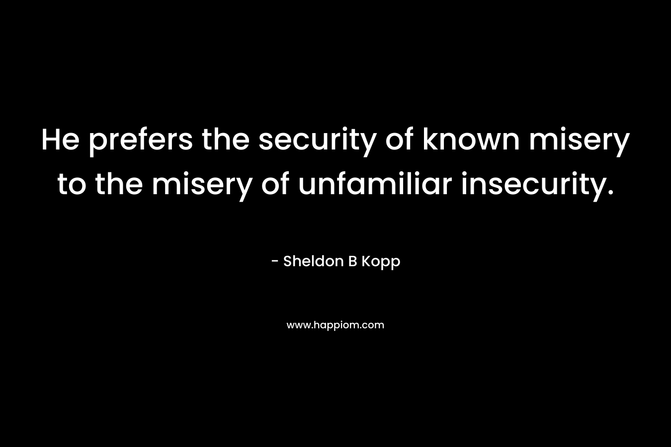 He prefers the security of known misery to the misery of unfamiliar insecurity. – Sheldon B Kopp
