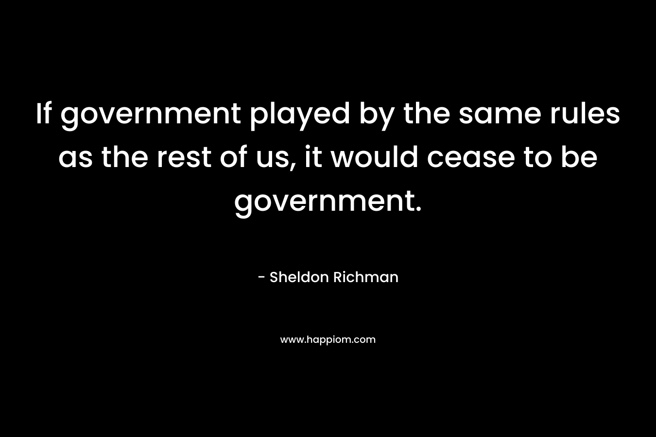 If government played by the same rules as the rest of us, it would cease to be government. – Sheldon Richman