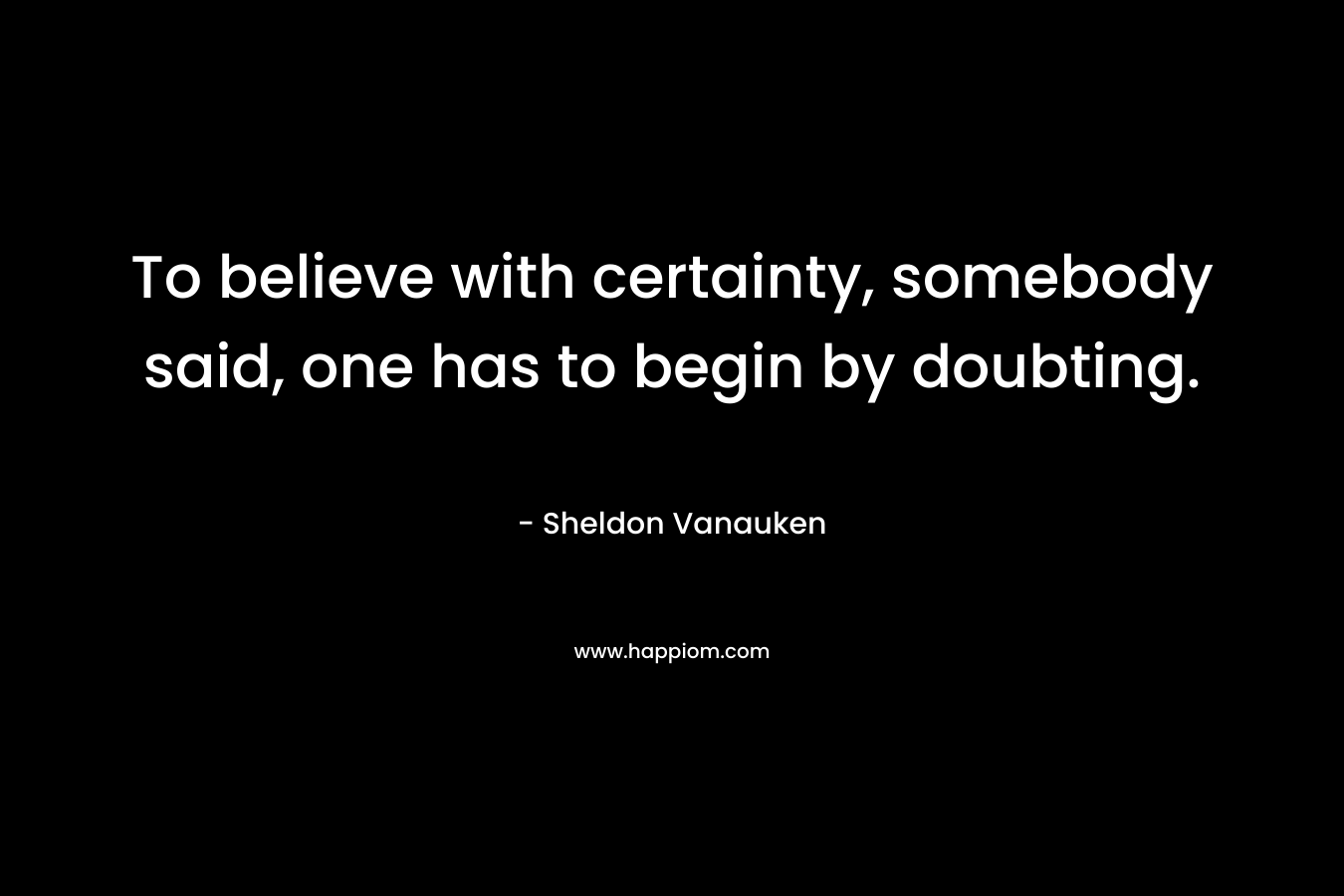 To believe with certainty, somebody said, one has to begin by doubting.