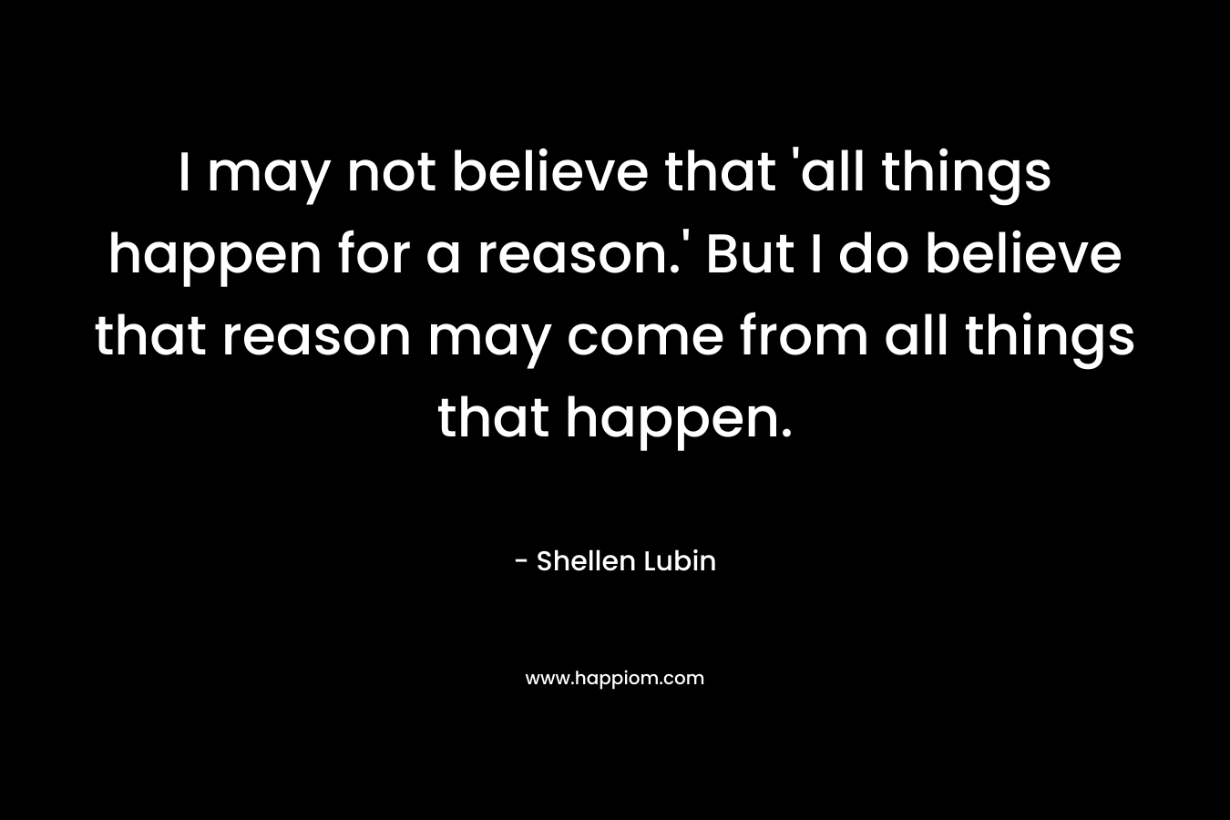 I may not believe that 'all things happen for a reason.' But I do believe that reason may come from all things that happen.