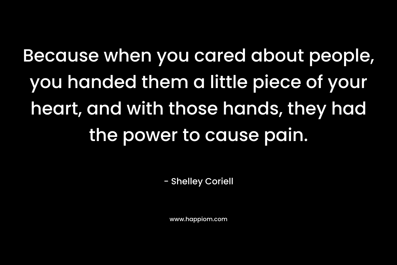 Because when you cared about people, you handed them a little piece of your heart, and with those hands, they had the power to cause pain. – Shelley Coriell