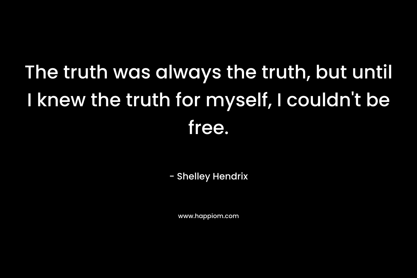 The truth was always the truth, but until I knew the truth for myself, I couldn't be free.