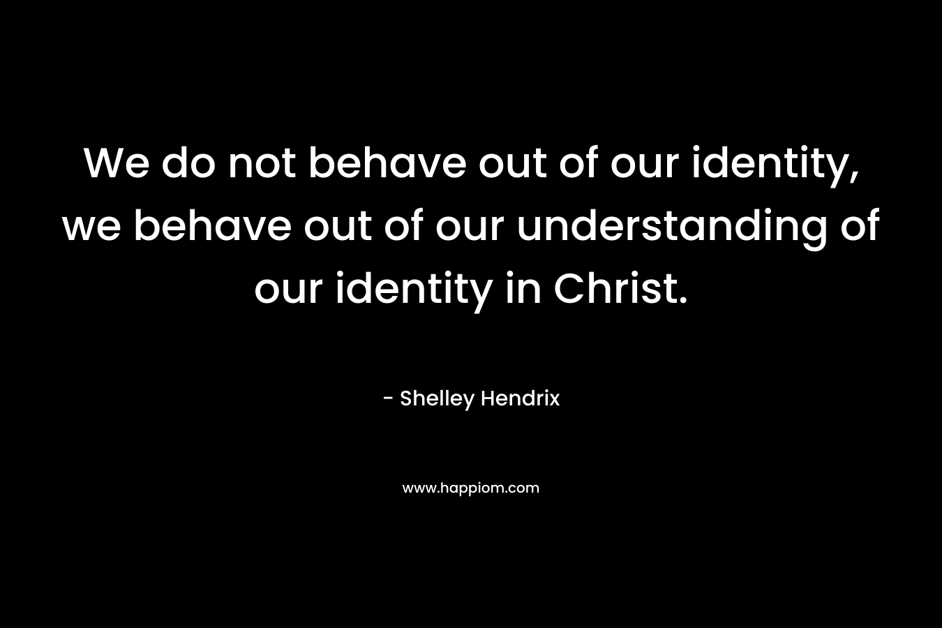 We do not behave out of our identity, we behave out of our understanding of our identity in Christ. – Shelley Hendrix