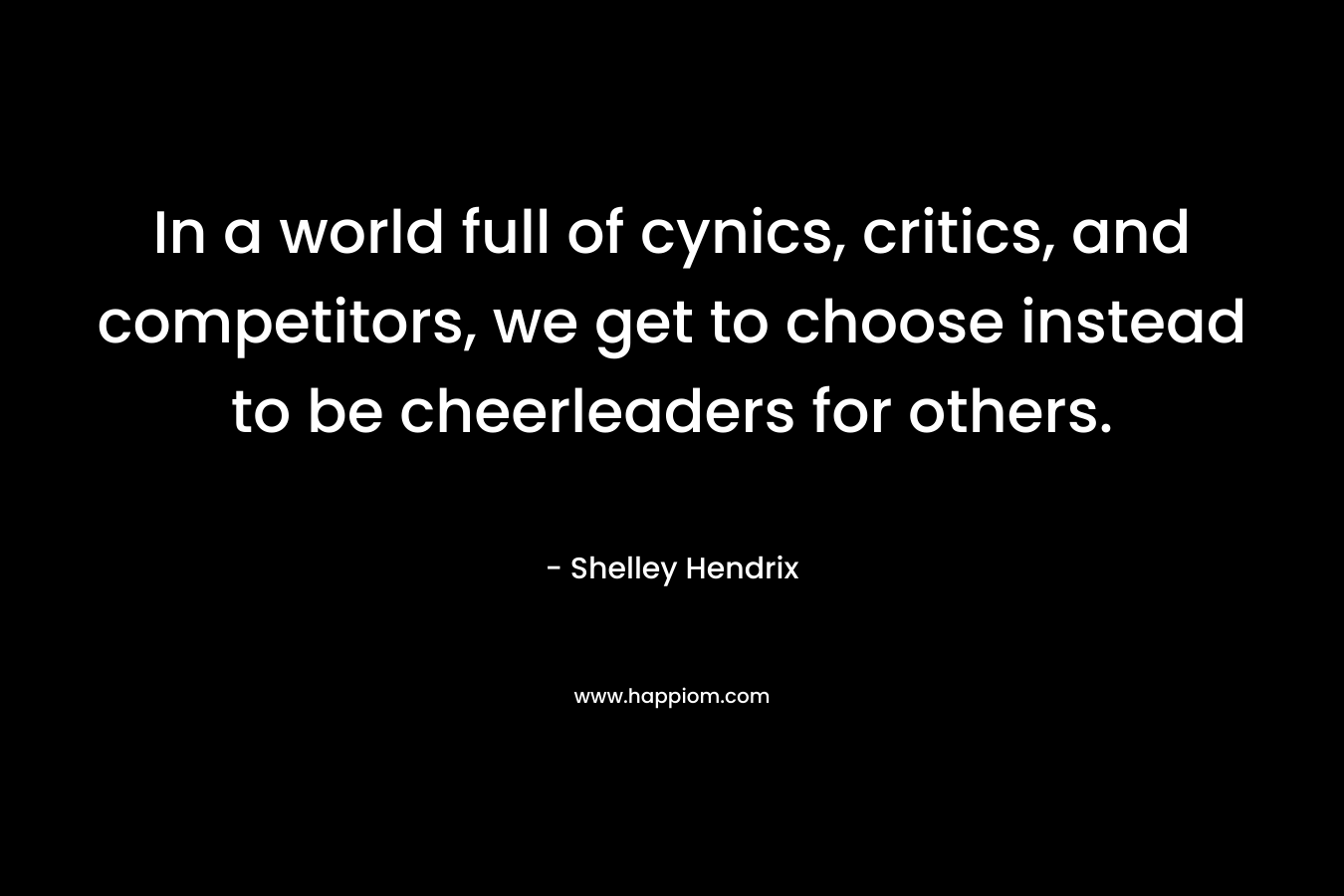 In a world full of cynics, critics, and competitors, we get to choose instead to be cheerleaders for others.