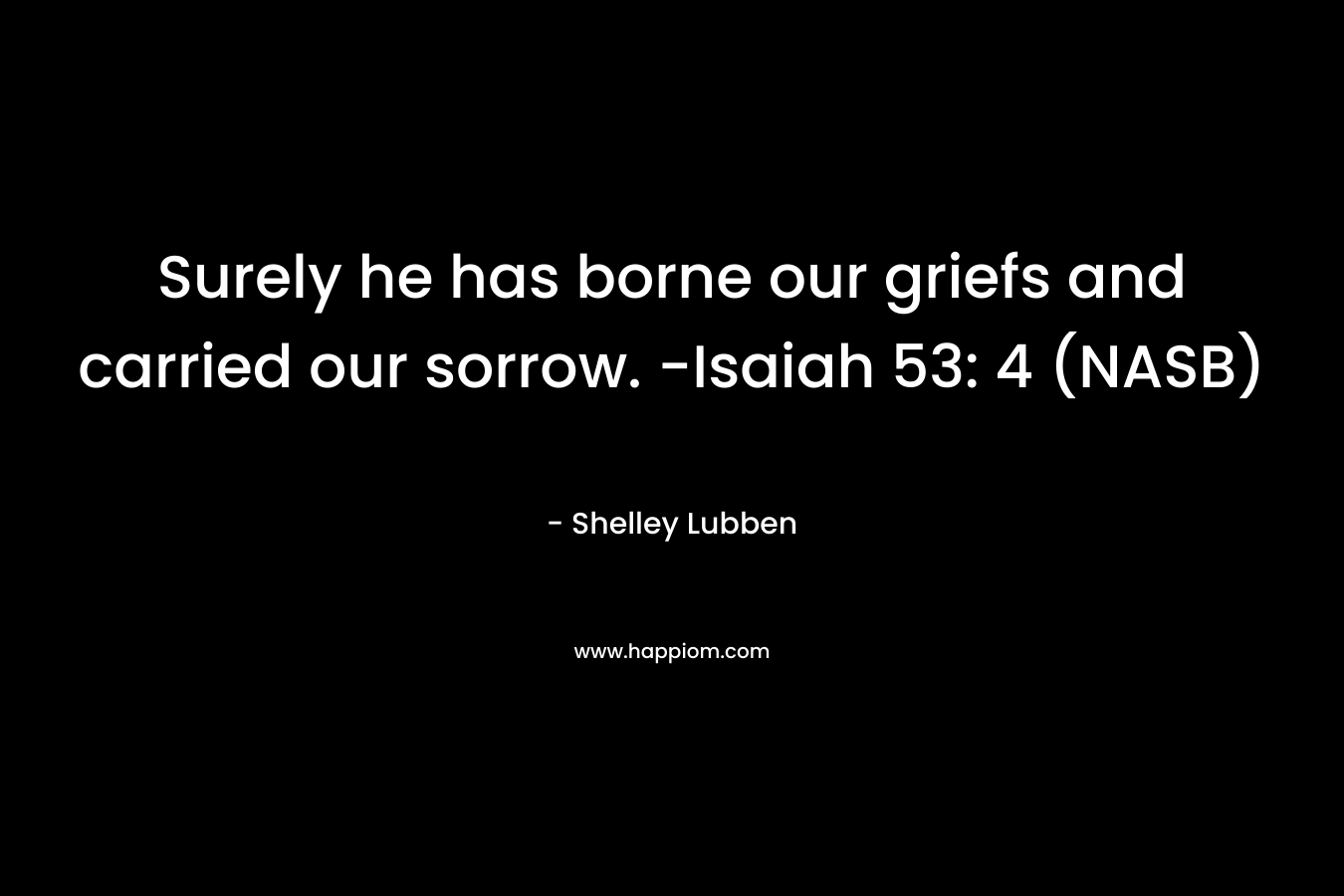 Surely he has borne our griefs and carried our sorrow. -Isaiah 53: 4 (NASB) – Shelley Lubben