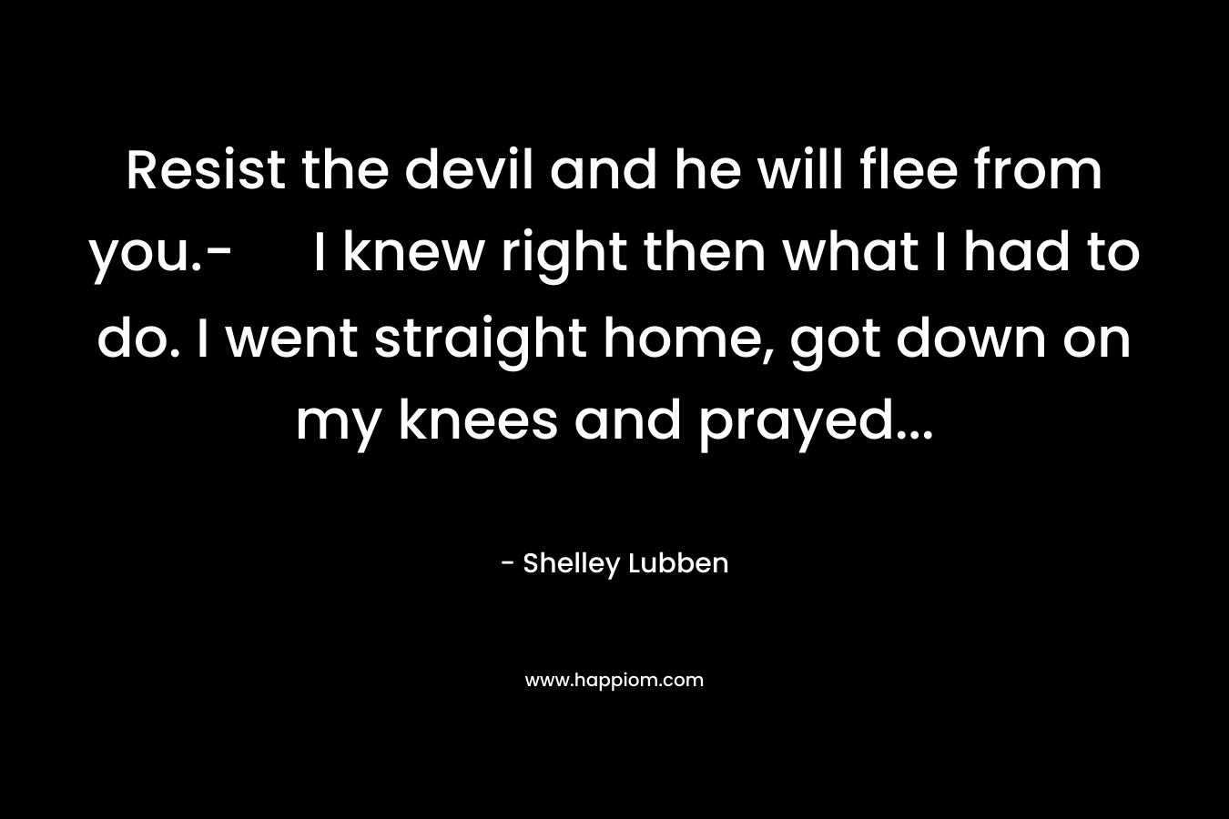 Resist the devil and he will flee from you.- I knew right then what I had to do. I went straight home, got down on my knees and prayed… – Shelley Lubben