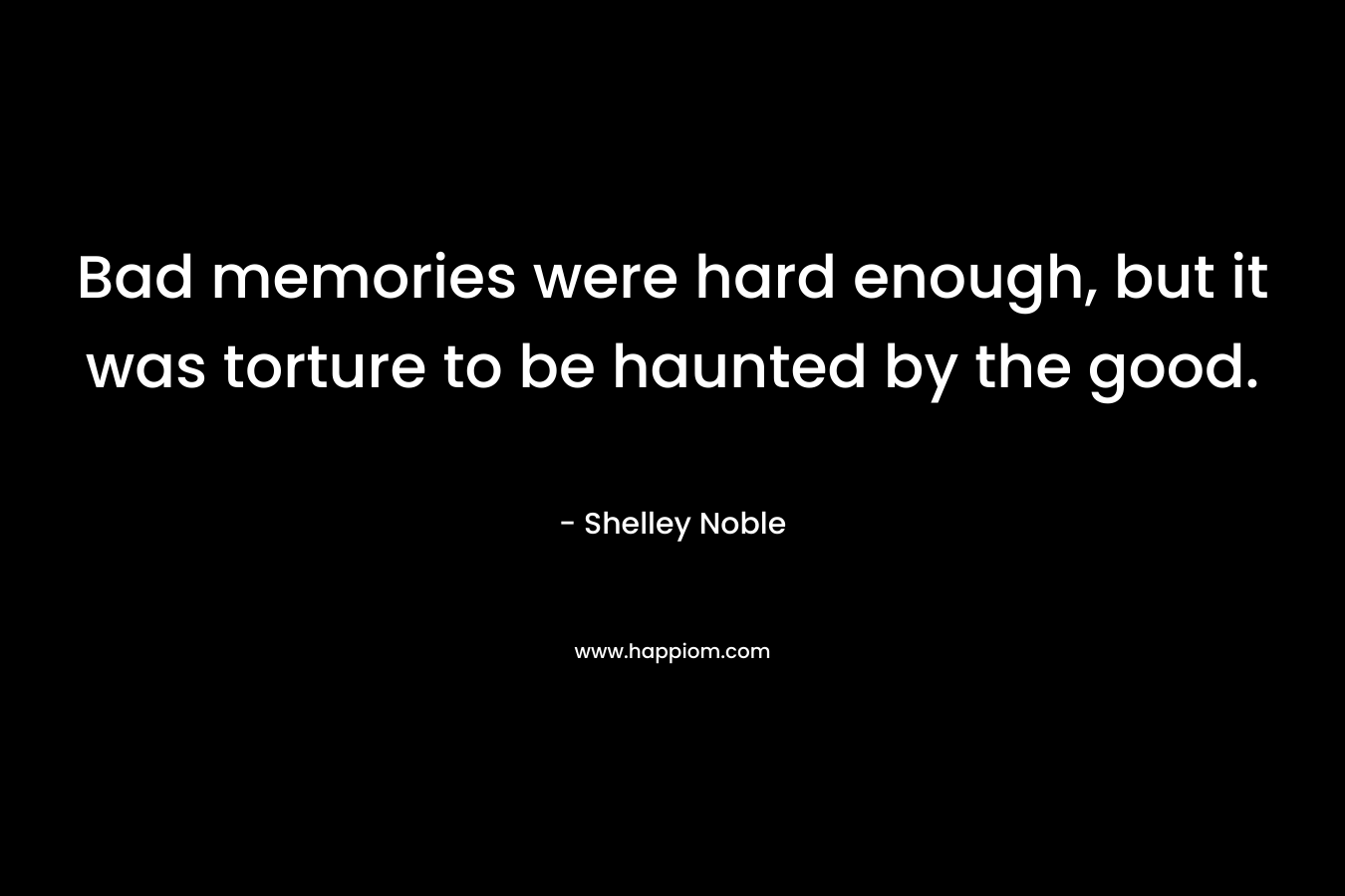 Bad memories were hard enough, but it was torture to be haunted by the good. – Shelley Noble