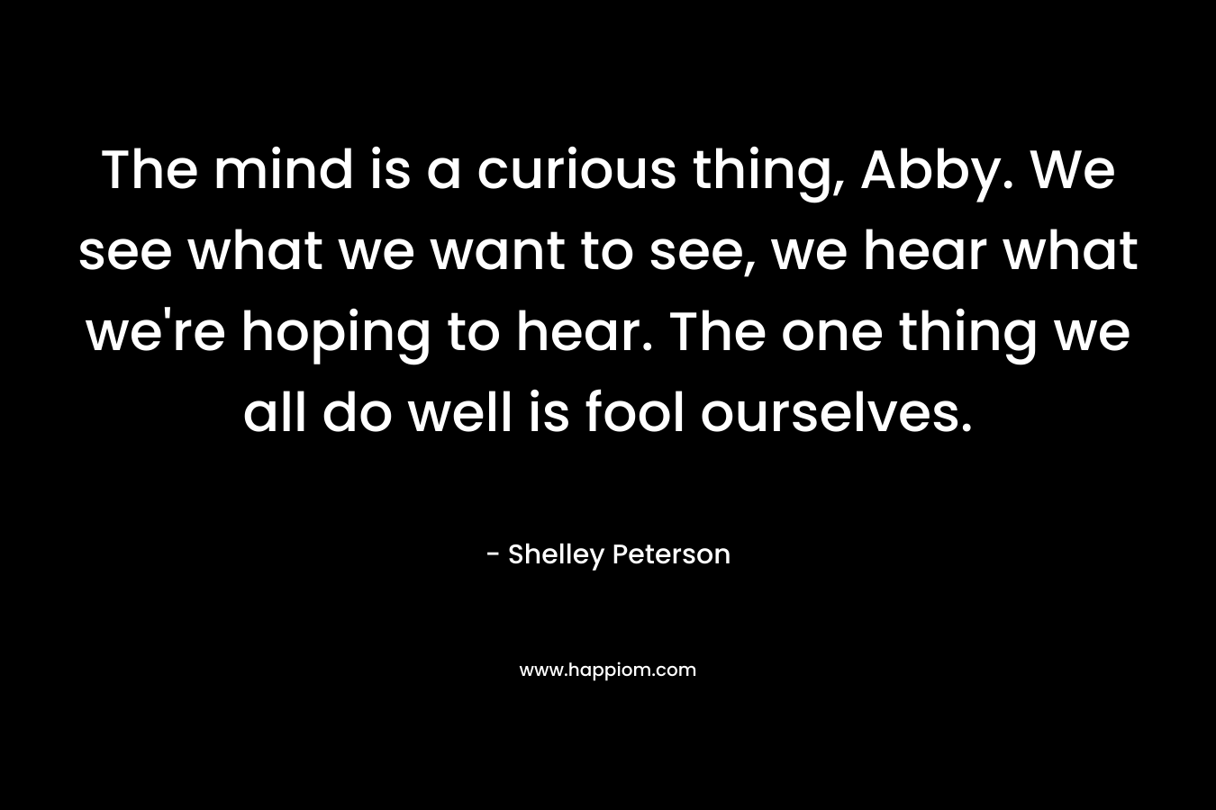 The mind is a curious thing, Abby. We see what we want to see, we hear what we’re hoping to hear. The one thing we all do well is fool ourselves. – Shelley Peterson