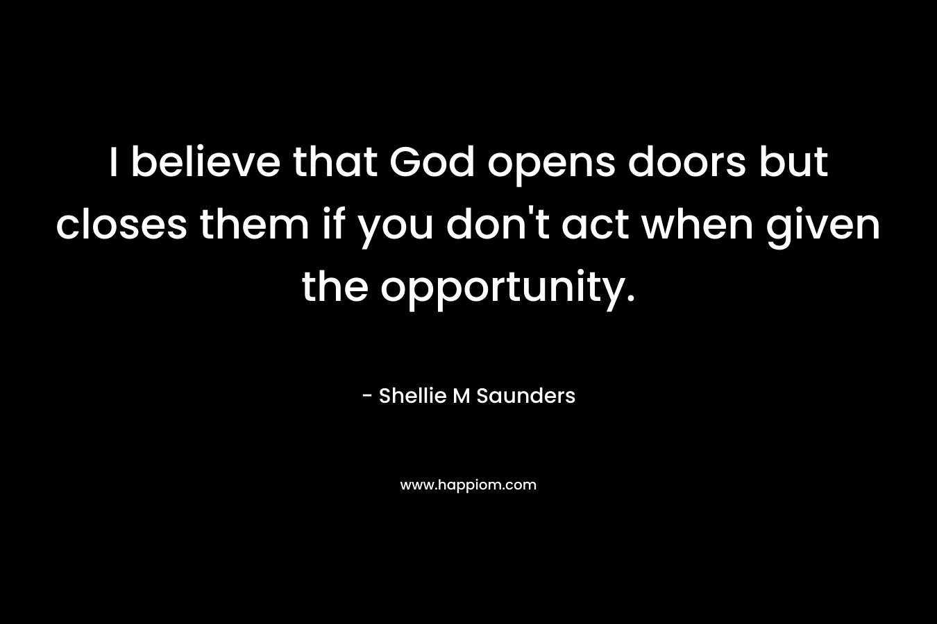 I believe that God opens doors but closes them if you don’t act when given the opportunity. – Shellie M Saunders