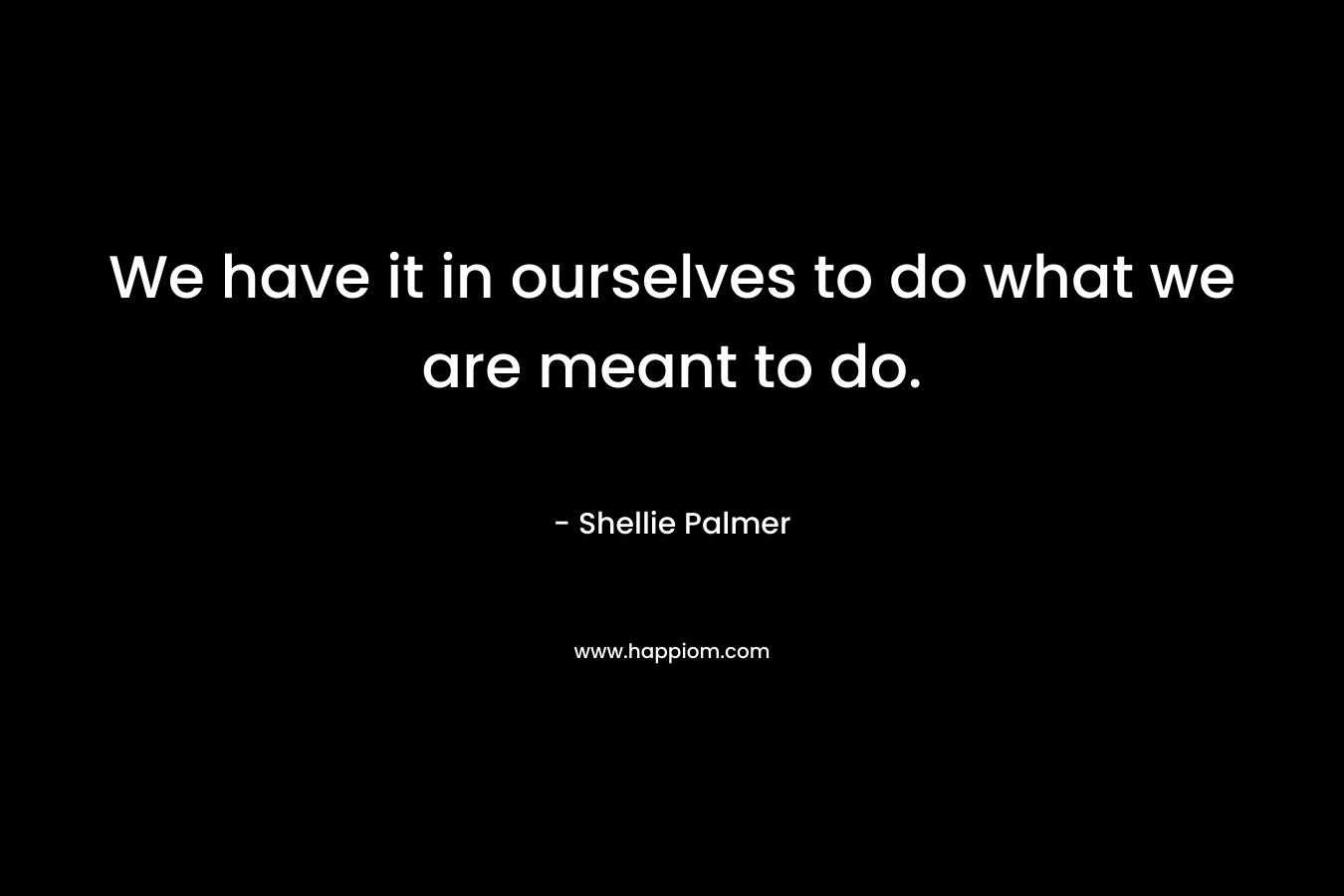 We have it in ourselves to do what we are meant to do. – Shellie Palmer