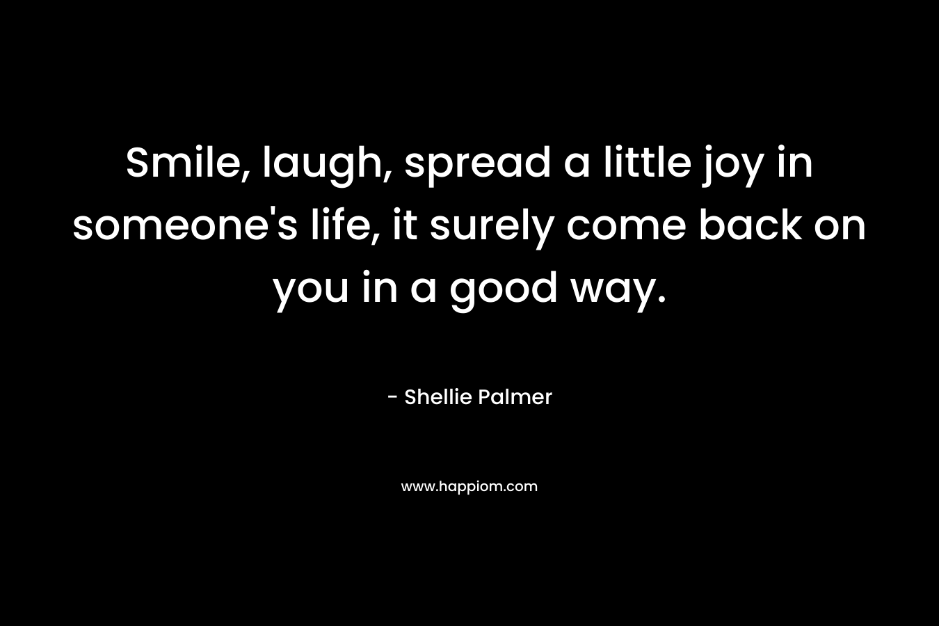 Smile, laugh, spread a little joy in someone’s life, it surely come back on you in a good way. – Shellie Palmer