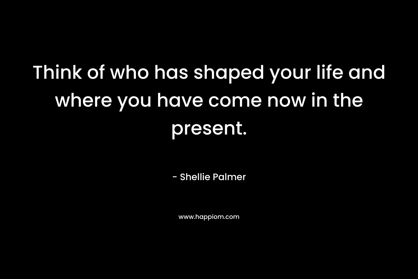 Think of who has shaped your life and where you have come now in the present.