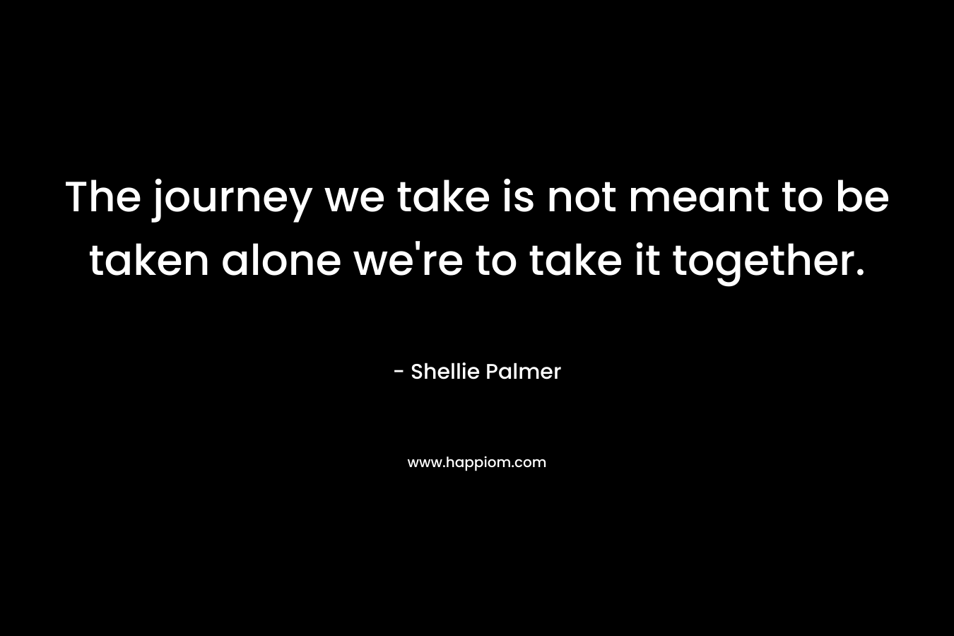 The journey we take is not meant to be taken alone we’re to take it together. – Shellie Palmer