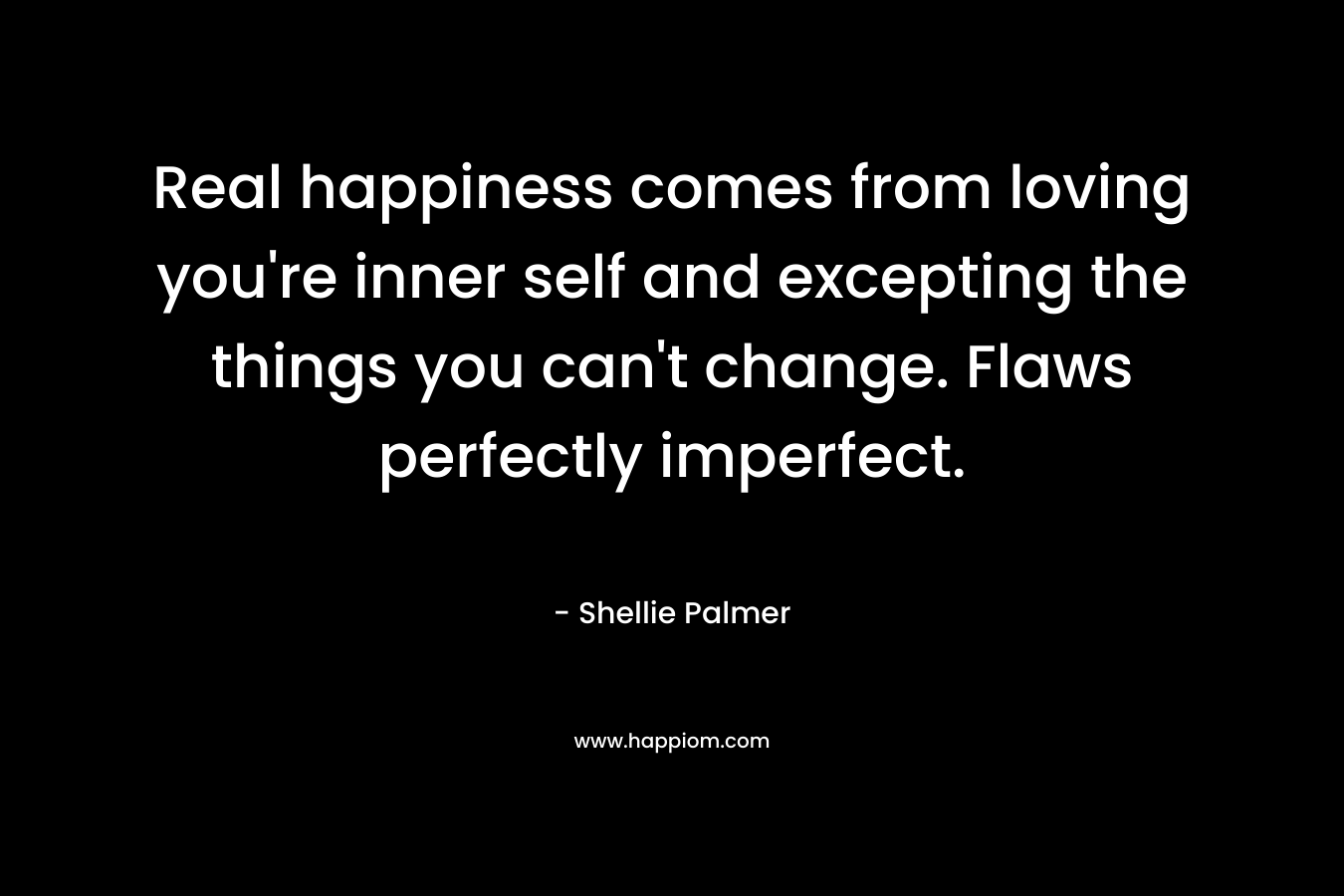 Real happiness comes from loving you’re inner self and excepting the things you can’t change. Flaws perfectly imperfect. – Shellie Palmer