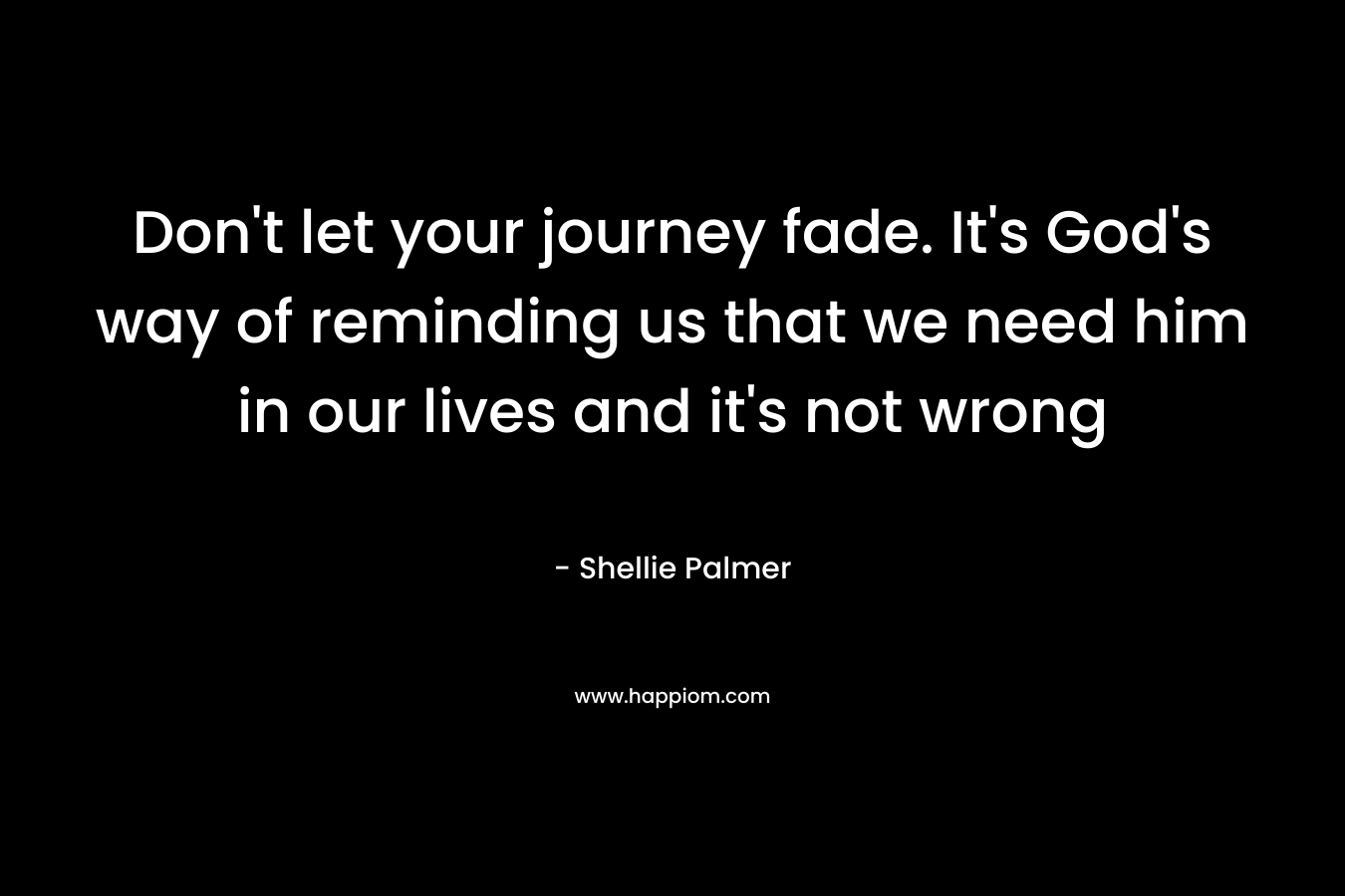 Don’t let your journey fade. It’s God’s way of reminding us that we need him in our lives and it’s not wrong – Shellie Palmer