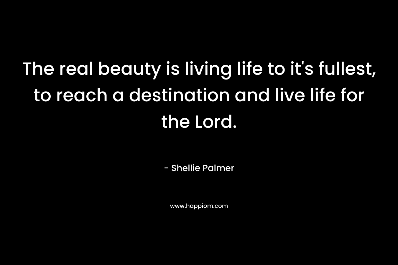 The real beauty is living life to it’s fullest, to reach a destination and live life for the Lord. – Shellie Palmer