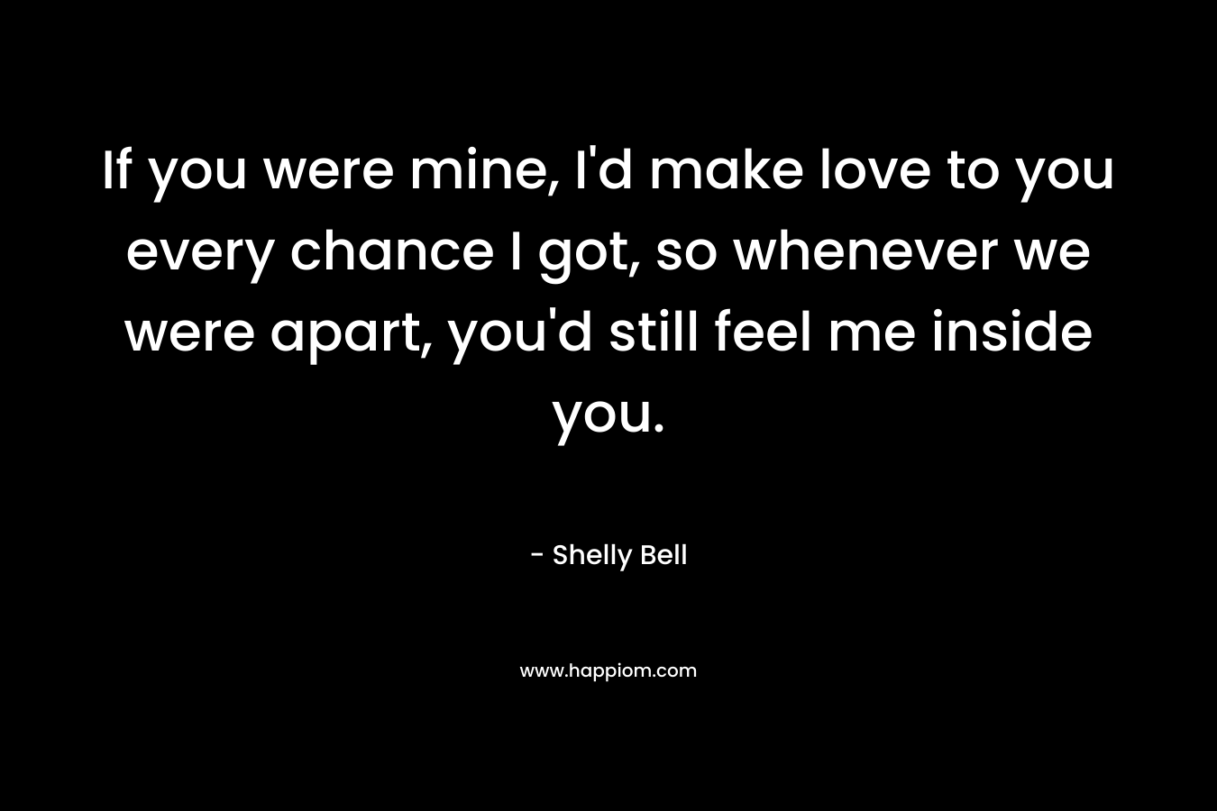 If you were mine, I’d make love to you every chance I got, so whenever we were apart, you’d still feel me inside you. – Shelly Bell
