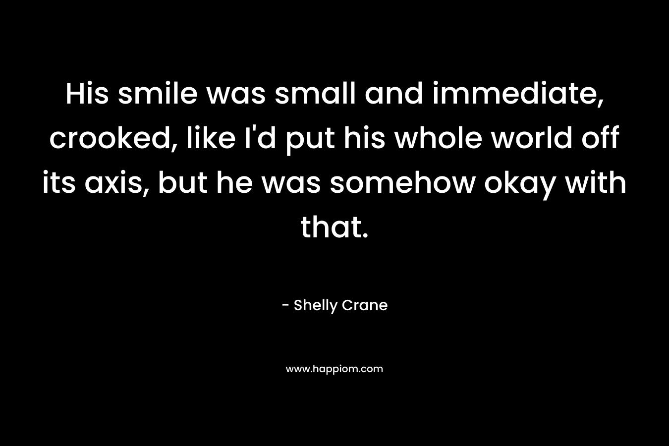 His smile was small and immediate, crooked, like I’d put his whole world off its axis, but he was somehow okay with that. – Shelly Crane