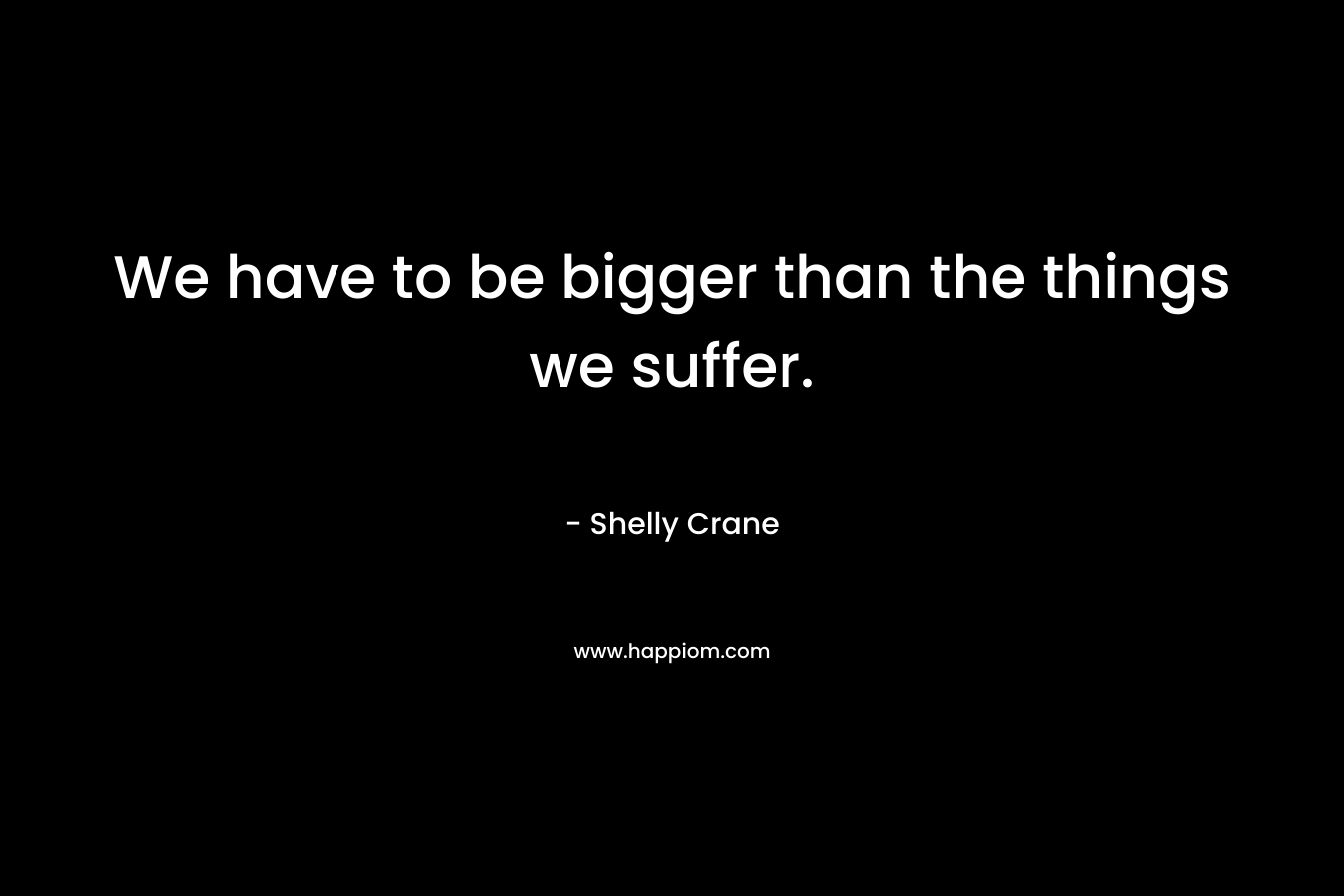 We have to be bigger than the things we suffer. – Shelly Crane