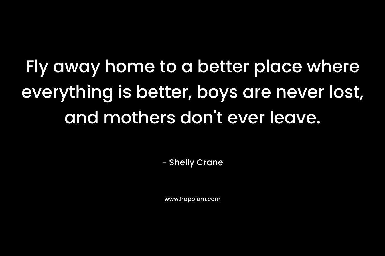 Fly away home to a better place where everything is better, boys are never lost, and mothers don’t ever leave. – Shelly Crane