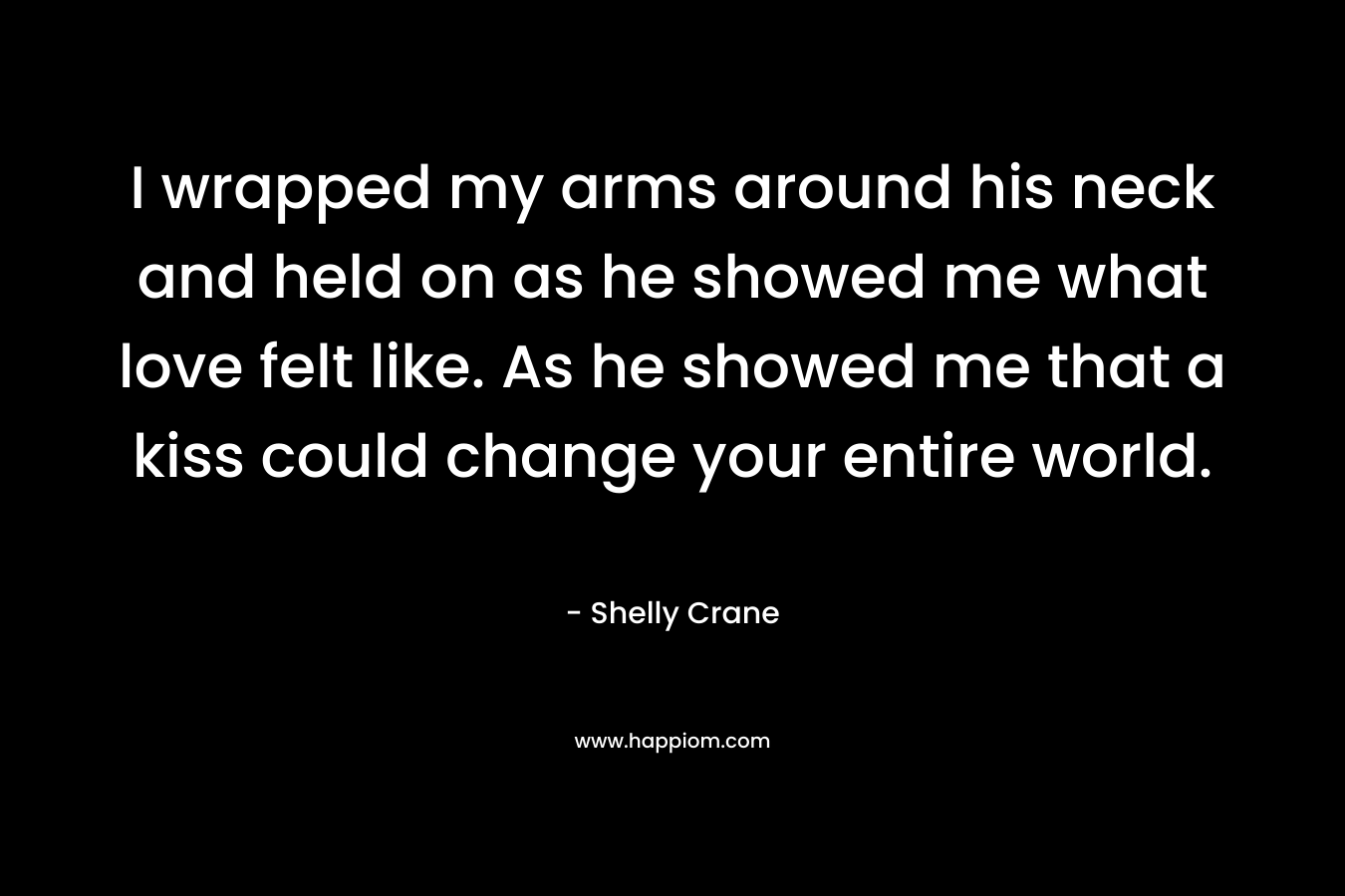 I wrapped my arms around his neck and held on as he showed me what love felt like. As he showed me that a kiss could change your entire world. – Shelly Crane
