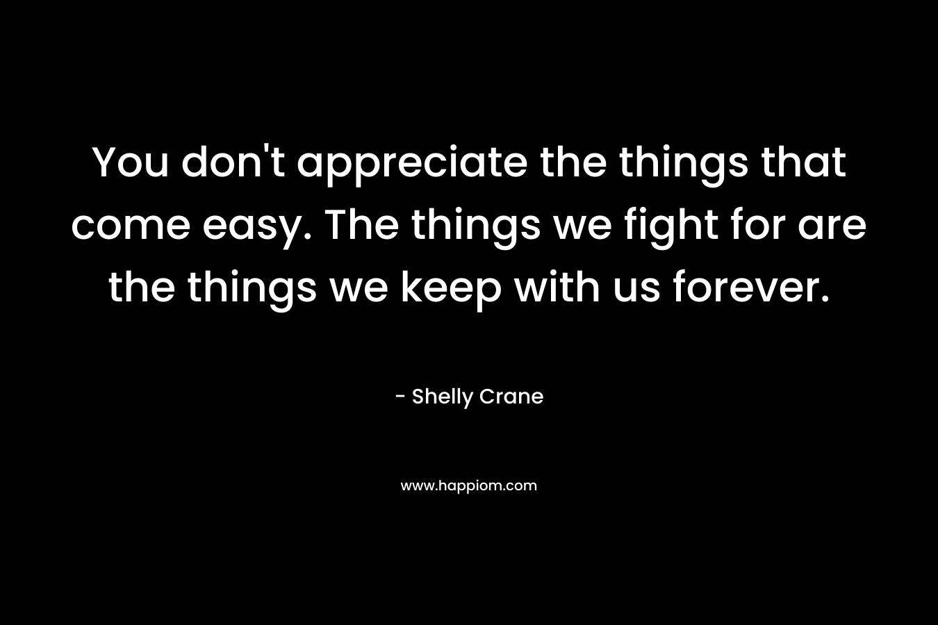 You don’t appreciate the things that come easy. The things we fight for are the things we keep with us forever. – Shelly Crane
