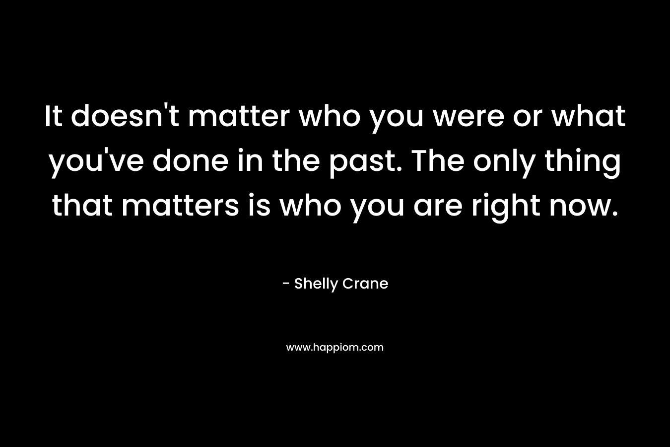 It doesn’t matter who you were or what you’ve done in the past. The only thing that matters is who you are right now. – Shelly Crane