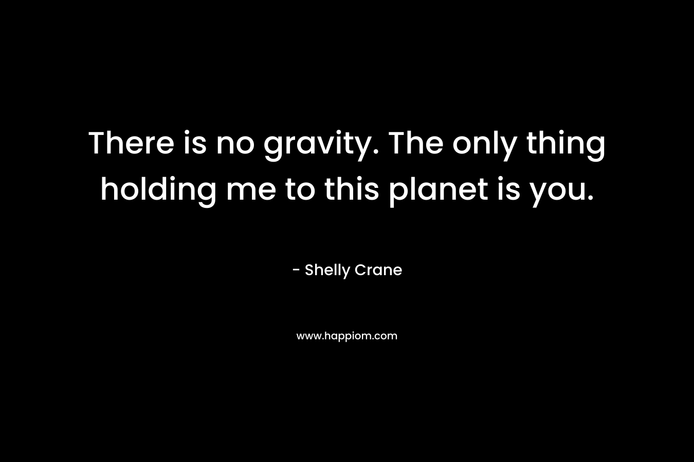 There is no gravity. The only thing holding me to this planet is you. – Shelly Crane