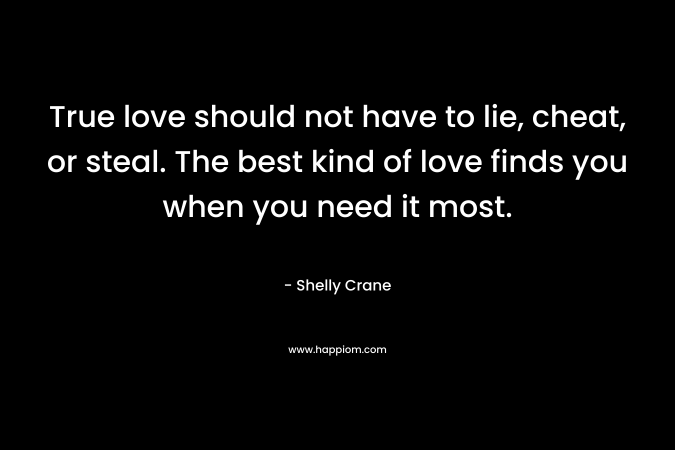 True love should not have to lie, cheat, or steal. The best kind of love finds you when you need it most. – Shelly Crane