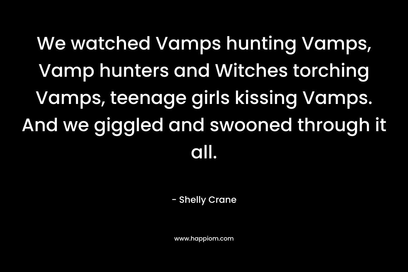 We watched Vamps hunting Vamps, Vamp hunters and Witches torching Vamps, teenage girls kissing Vamps. And we giggled and swooned through it all. – Shelly Crane