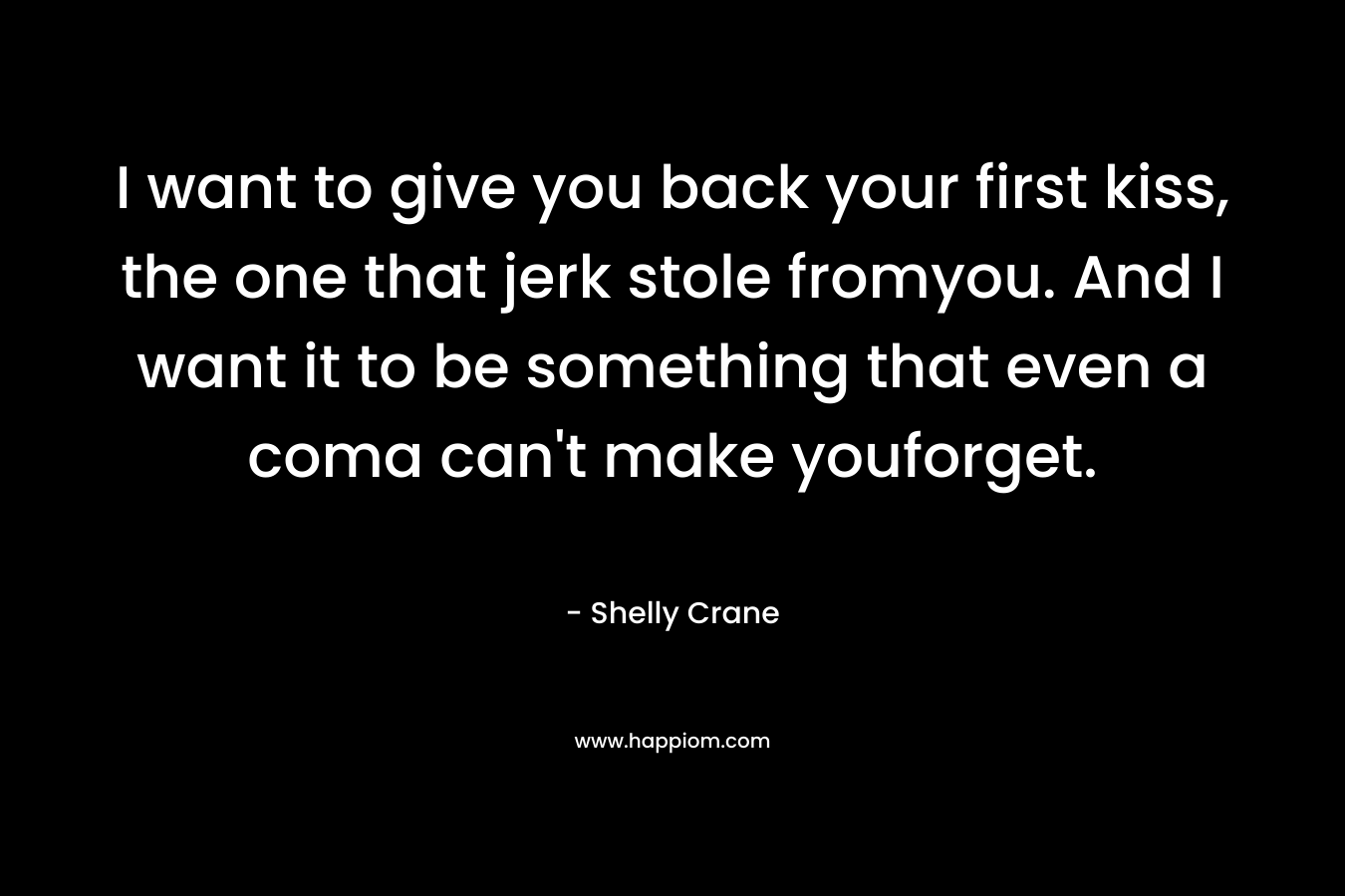 I want to give you back your first kiss, the one that jerk stole fromyou. And I want it to be something that even a coma can’t make youforget. – Shelly Crane